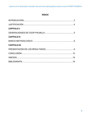 Informe de los Resultados obtenidos Encuesta Sociodemográfica del personal de COOP-PALMILLA
2
ÍNDICE
INTRODUCCIÓN............................................................................................3
JUSTIFICACIÓN ............................................................................................4
CAPITULO I:
GENERALIDADES DE COOP-PALMILLA.....................................................5
CAPITULO II:
MARCO METODOLOGICO . .........................................................................8
CAPITULO III:
PRESENTACIÓN DE LOS RESULTADOS....................................................9
CONCLUSIÓN..............................................................................................15
ANEXOS.......................................................................................................16
BIBLIOGRAFÍA.............................................................................................19
 