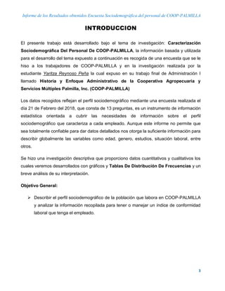 Informe de los Resultados obtenidos Encuesta Sociodemográfica del personal de COOP-PALMILLA
3
INTRODUCCION
El presente trabajo está desarrollado bajo el tema de investigación: Caracterización
Sociodemográfica Del Personal De COOP-PALMILLA, la información basada y utilizada
para el desarrollo del tema expuesto a continuación es recogida de una encuesta que se le
hiso a los trabajadores de COOP-PALMILLA y en la investigación realizada por la
estudiante Yaritza Reynoso Peña la cual expuso en su trabajo final de Administración I
llamado Historia y Enfoque Administrativo de la Cooperativa Agropecuaria y
Servicios Múltiples Palmilla, Inc. (COOP-PALMILLA)
Los datos recogidos reflejan el perfil sociodemográfico mediante una encuesta realizada el
día 21 de Febrero del 2018, que consta de 13 preguntas, es un instrumento de información
estadística orientada a cubrir las necesidades de información sobre el perfil
sociodemográfico que caracteriza a cada empleado. Aunque este informe no permite que
sea totalmente confiable para dar datos detallados nos otorga la suficiente información para
describir globalmente las variables como edad, genero, estudios, situación laboral, entre
otros.
Se hizo una investigación descriptiva que proporciono datos cuantitativos y cualitativos los
cuales veremos desarrollados con gráficos y Tablas De Distribución De Frecuencias y un
breve análisis de su interpretación.
Objetivo General:
 Describir el perfil sociodemográfico de la población que labora en COOP-PALMILLA
y analizar la información recopilada para tener o manejar un índice de conformidad
laboral que tenga el empleado.
 