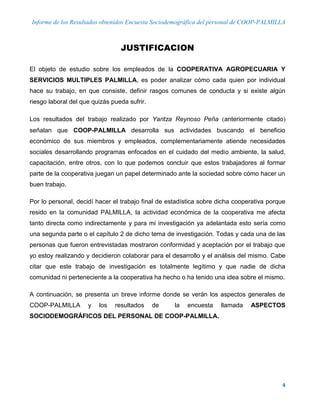 Informe de los Resultados obtenidos Encuesta Sociodemográfica del personal de COOP-PALMILLA
4
JUSTIFICACION
El objeto de estudio sobre los empleados de la COOPERATIVA AGROPECUARIA Y
SERVICIOS MULTIPLES PALMILLA, es poder analizar cómo cada quien por individual
hace su trabajo, en que consiste, definir rasgos comunes de conducta y si existe algún
riesgo laboral del que quizás pueda sufrir.
Los resultados del trabajo realizado por Yaritza Reynoso Peña anteriormente citado
señalan que COOP-PALMILLA desarrolla sus actividades buscando el beneficio
económico de sus miembros y empleados, complementariamente atiende necesidades
sociales desarrollando programas enfocados en el cuidado del medio ambiente, la salud,
capacitación, entre otros, con lo que podemos concluir que estos trabajadores al formar
parte de la cooperativa juegan un papel determinado ante la sociedad sobre cómo hacer un
buen trabajo.
Por lo personal, decidí hacer el trabajo final de estadística sobre dicha cooperativa porque
resido en la comunidad PALMILLA, la actividad económica de la cooperativa me afecta
tanto directa como indirectamente y para mi investigación ya adelantada esto sería como
una segunda parte o el capítulo 2 de dicho tema de investigación. Todas y cada una de las
personas que fueron entrevistadas mostraron conformidad y aceptación por el trabajo que
yo estoy realizando y decidieron colaborar para el desarrollo y el análisis del mismo. Cabe
citar que este trabajo de investigación es totalmente legítimo y que nadie de dicha
comunidad ni perteneciente a la cooperativa ha hecho o ha tenido una idea sobre el mismo.
A continuación, se presenta un breve informe donde se verán los aspectos generales de
COOP-PALMILLA y los resultados de la encuesta llamada ASPECTOS
SOCIODEMOGRÁFICOS DEL PERSONAL DE COOP-PALMILLA.
 