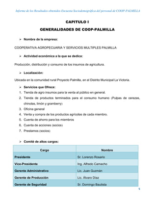 Informe de los Resultados obtenidos Encuesta Sociodemográfica del personal de COOP-PALMILLA
5
CAPITULO I
GENERALIDADES DE COOP-PALMILLA
 Nombre de la empresa:
COOPERATIVA AGROPECUARIA Y SERVICIOS MULTIPLES PALMILLA
 Actividad económica a la que se dedica:
Producción, distribución y consumo de los insumos de agricultura.
 Localización:
Ubicada en la comunidad rural Proyecto Palmilla, en el Distrito Municipal La Victoria.
 Servicios que Ofrece:
1. Tienda de agro insumos para la venta al público en general.
2. Tienda de productos terminados para el consumo humano Pulpas de cerezas,
chinolas, limón y gramberry
3. Oficina general
4. Venta y compra de los productos agrícolas de cada miembro.
5. Cuenta de ahorro para los miembros
6. Cuenta de acciones socios
7. Prestamos socios
 Comité de altos cargos:
Cargo Nombre
Presidente Sr. Lorenzo Rosario
Vice-Presidente Ing. Alfredo Camacho
Gerente Administrativo Lic. Juan Guzmán
Gerente de Producción Lic. Álvaro Díaz
Gerente de Seguridad Sr. Domingo Bautista
 