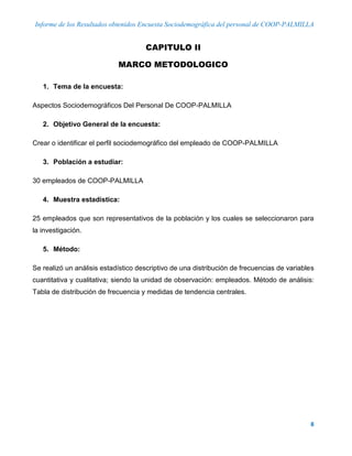 Informe de los Resultados obtenidos Encuesta Sociodemográfica del personal de COOP-PALMILLA
8
CAPITULO II
MARCO METODOLOGICO
1. Tema de la encuesta:
Aspectos Sociodemográficos Del Personal De COOP-PALMILLA
2. Objetivo General de la encuesta:
Crear o identificar el perfil sociodemográfico del empleado de COOP-PALMILLA
3. Población a estudiar:
30 empleados de COOP-PALMILLA
4. Muestra estadística:
25 empleados que son representativos de la población y los cuales se seleccionaron para
la investigación.
5. Método:
Se realizó un análisis estadístico descriptivo de una distribución de frecuencias de variables
cuantitativa y cualitativa; siendo la unidad de observación: empleados. Método de análisis:
Tabla de distribución de frecuencia y medidas de tendencia centrales.
 