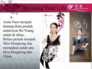 Reyoung Your Life

Anita Yuen menjadi
bintang iklan produk
underwear Re-Young
untuk di china,
Beliau pernah menjadi
Miss Hongkong dan
merupakan salah satu
Diva Hongkong dan
China.
 