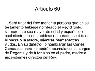 Artículo 59 1. Cuando el Rey fuere menor de edad, el padre o la madre del Rey y, en su defecto, el pariente mayor de edad más próximo a suceder en la Corona, según el orden establecido en la Constitución, entrará a ejercer inmediatamente la Regencia y la ejercerá durante el tiempo de la minoría de edad del Rey. 
