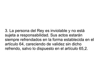 3. La persona del Rey es inviolable y no está sujeta a responsabilidad. Sus actos estarán siempre refrendados en la forma establecida en el artículo 64, careciendo de validez sin dicho refrendo, salvo lo dispuesto en el artículo 65,2. 