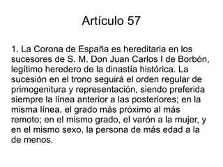 Artículo 57 1. La Corona de España es hereditaria en los sucesores de S. M. Don Juan Carlos I de Borbón, legítimo heredero de la dinastía histórica. La sucesión en el trono seguirá el orden regular de primogenitura y representación, siendo preferida siempre la línea anterior a las posteriores; en la misma línea, el grado más próximo al más remoto; en el mismo grado, el varón a la mujer, y en el mismo sexo, la persona de más edad a la de menos. 