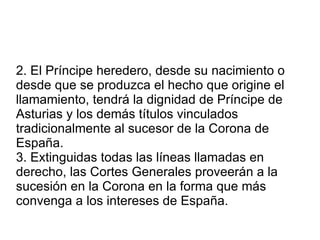 2. El Príncipe heredero, desde su nacimiento o desde que se produzca el hecho que origine el llamamiento, tendrá la dignidad de Príncipe de Asturias y los demás títulos vinculados tradicionalmente al sucesor de la Corona de España. 