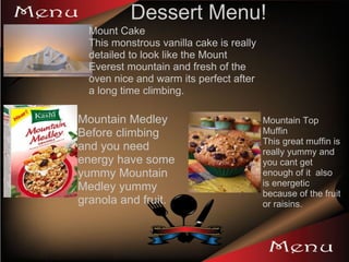 Dessert Menu! Mount Cake  This monstrous vanilla cake is really detailed to look like the Mount Everest mountain and fresh of the oven nice and warm its perfect after a long time climbing.  Mountain Medley Before climbing and you need energy have some yummy Mountain Medley yummy granola and fruit. Mountain Top Muffin  This great muffin is really yummy and you cant get enough of it  also is energetic because of the fruit or raisins. 