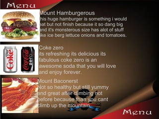 Mount Hamburgerous  this huge hamburger is something i would eat but not finish because it so dang big and it's monsterous size has alot of stuff like ice berg lettuce onions and tomatoes. Coke zero its refreshing its delicious its fabulous coke zero is an awesome soda that you will love and enjoy forever.  Mount Baconerst Not so healthy but still yummy and great after climbing not before because than you cant climb up the mountain. 