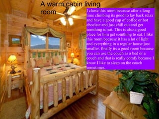 A warm cabin living room  I chose this room because after a long time climbing its good to lay back relax and have a good cup of coffee or hot choclate and just chill out and get somthing to eat. This is also a good place for him get somthing to eat. I like this room because it has a lot of light and everything in a regular house just smaller. finally its a good room because you can use the couch as a bed or a couch and that is really comfy because I know I like to sleep on the couch sometimes. 