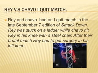 Rey v.s chavo I quit match.Rey and chavo  had an I quit match in the late September 7 edition of Smack Down. Rey was stuck on a ladder while chavo hit Rey in his knee with a steel chair. After their  brutal match Rey had to get surgery in his left knee. 