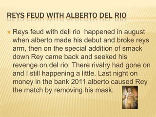 Reys feud with alberto del rioReys feud with deli rio  happened in august when alberto made his debut and broke reys arm, then on the special addition of smack down Rey came back and seeked his revenge on del rio. There rivalry had gone on and I still happening a little. Last night on money in the bank 2011 alberto caused Rey the match by removing his mask.