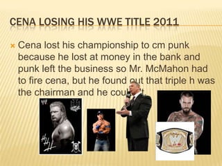 cena losing his wwe title 2011Cena lost his championship to cm punk because he lost at money in the bank and punk left the business so Mr. McMahon had to fire cena, but he found out that triple h was the chairman and he couldn't.