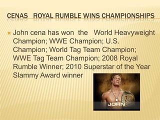 Cenas   royal rumble wins championships John cena has won  the   World Heavyweight Champion; WWE Champion; U.S. Champion; World Tag Team Champion; WWE Tag Team Champion; 2008 Royal Rumble Winner; 2010 Superstar of the Year Slammy Award winner