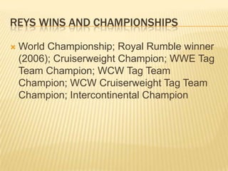 Reys wins and championships World Championship; Royal Rumble winner (2006); Cruiserweight Champion; WWE Tag Team Champion; WCW Tag Team Champion; WCW Cruiserweight Tag Team Champion; Intercontinental Champion
