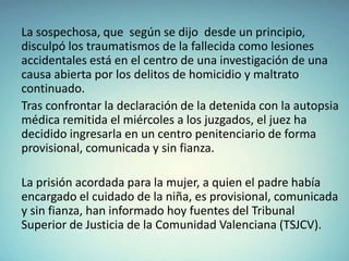 La sospechosa, que según se dijo desde un principio,
disculpó los traumatismos de la fallecida como lesiones
accidentales está en el centro de una investigación de una
causa abierta por los delitos de homicidio y maltrato
continuado.
Tras confrontar la declaración de la detenida con la autopsia
médica remitida el miércoles a los juzgados, el juez ha
decidido ingresarla en un centro penitenciario de forma
provisional, comunicada y sin fianza.

La prisión acordada para la mujer, a quien el padre había
encargado el cuidado de la niña, es provisional, comunicada
y sin fianza, han informado hoy fuentes del Tribunal
Superior de Justicia de la Comunidad Valenciana (TSJCV).

 