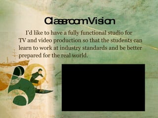 Classroom Vision I’d like to have a fully functional studio for  TV and video production so that the students can learn to work at industry standards and be better  prepared for the real world. 