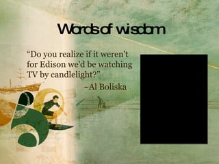 Words of wisdom “ Do you realize if it weren't for Edison we'd be watching  TV by candlelight?”     ~Al Boliska 