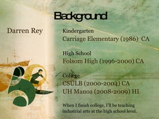 Background Kindergarten   Carriage Elementary (1986)  CA High School Folsom High (1996-2000) CA College  CSULB (2000-2004) CA UH Manoa (2008-2009) HI When I finish college, I’ll be teaching  industrial arts at the high school level. Darren Rey 