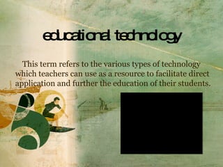 educational technology This term refers to the various types of technology which teachers can use as a resource to facilitate direct application and further the education of their students. 