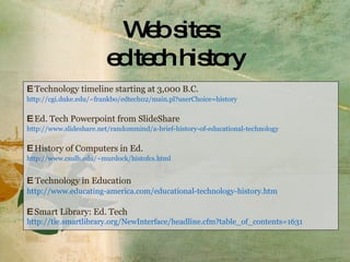 Web sites:  ed tech history E   Technology timeline starting at 3,000 B.C. http://cgi.duke.edu/~frankbo/edtech02/main.pl?userChoice=history E  Ed. Tech Powerpoint from SlideShare http://www.slideshare.net/randommind/a-brief-history-of-educational-technology E  History of Computers in Ed. http://www.csulb.edu/~murdock/histofcs.html E   Technology in Education http://www.educating-america.com/educational-technology-history.htm E  Smart Library: Ed. Tech http://tie.smartlibrary.org/NewInterface/headline.cfm?table_of_contents=1631 