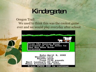 Kindergarten Oregon Trail: We used to think this was the coolest game  ever and we would play everyday after school.  