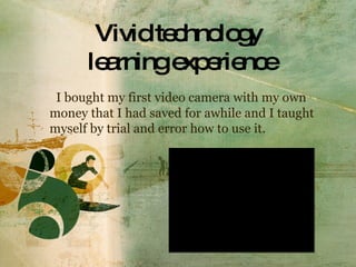 Vivid technology  learning experience I bought my first video camera with my own money that I had saved for awhile and I taught myself by trial and error how to use it. 