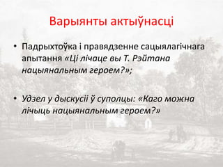 Варыянты актыўнасці
• Падрыхтоўка і правядзенне сацыялагічнага
апытання «Ці лічаце вы Т. Рэйтана
нацыянальным героем?»;
• Удзел у дыскусіі ў суполцы: «Каго можна
лічыць нацыянальным героем?»
 