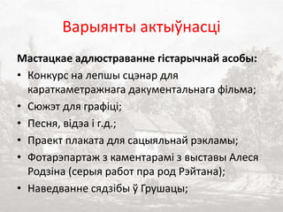 Варыянты актыўнасці
Мастацкае адлюстраванне гістарычнай асобы:
• Конкурс на лепшы сцэнар для
караткаметражнага дакументальнага фільма;
• Сюжэт для графіці;
• Песня, відэа і г.д.;
• Праект плаката для сацыяльнай рэкламы;
• Фотарэпартаж з каментарамі з выставы Алеся
Родзіна (серыя работ пра род Рэйтана);
• Наведванне сядзібы ў Грушацы;
 