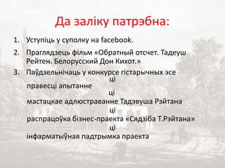 Да заліку патрэбна:
1. Уступіць у суполку на facebook.
2. Праглядзець фільм «Обратный отсчет. Тадеуш
Рейтен. Белорусский Дон Кихот.»
3. Паўдзельнічаць у конкурсе гістарычных эсе
ці
правесці апытанне
ці
мастацкае адлюстраванне Тадэвуша Рэйтана
ці
распрацоўка бізнес-праекта «Сядзіба Т.Рэйтана»
ці
інфарматыўная падтрымка праекта
 