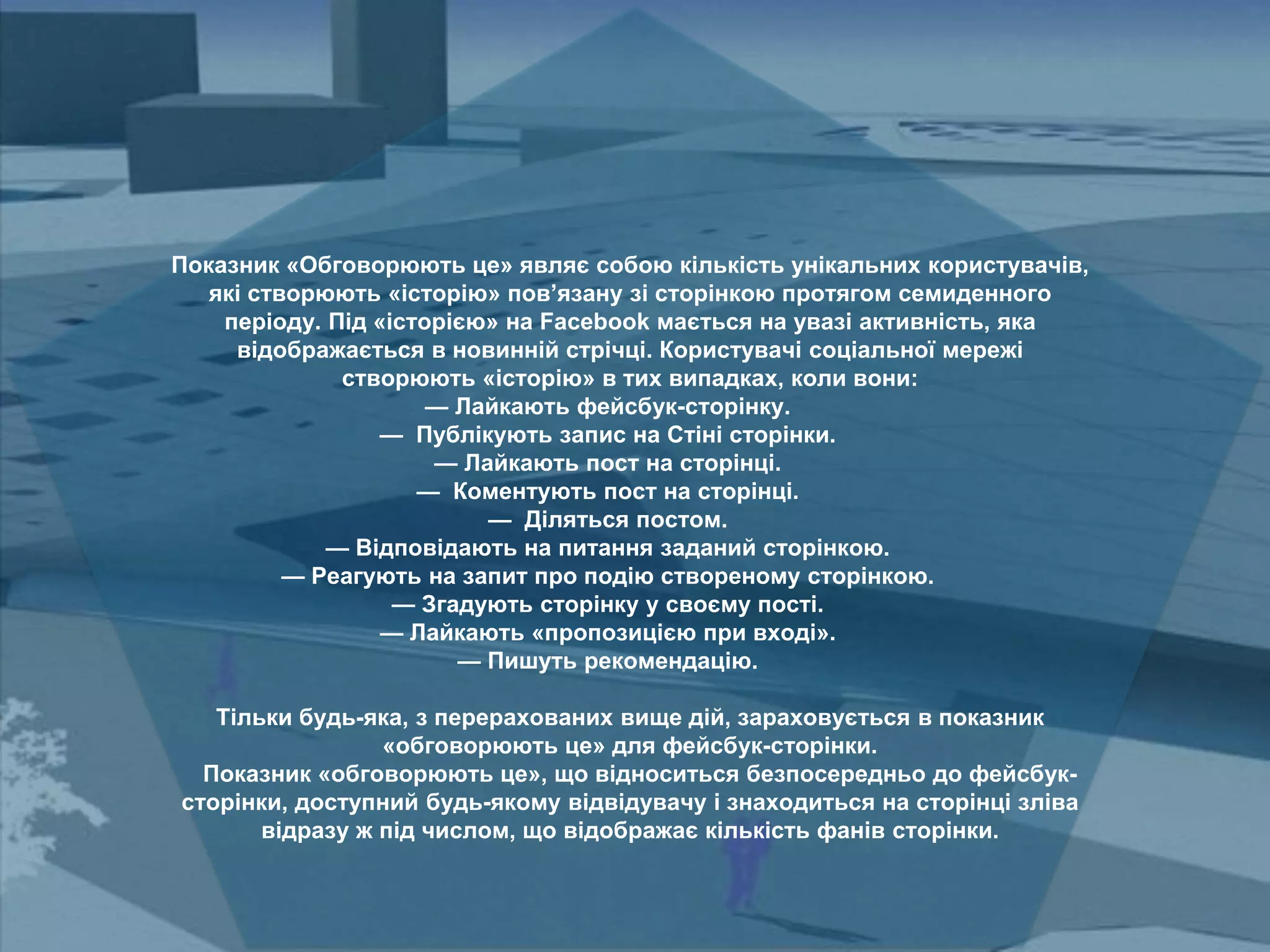 Показник «Обговорюють це» являє собою кількість унікальних користувачів,
які створюють «історію» пов’язану зі сторінкою протягом семиденного
періоду. Під «історією» на Facebook мається на увазі активність, яка
відображається в новинній стрічці. Користувачі соціальної мережі
створюють «історію» в тих випадках, коли вони:
— Лайкають фейсбук-сторінку.
— Публікують запис на Стіні сторінки.
— Лайкають пост на сторінці.
— Коментують пост на сторінці.
— Діляться постом.
— Відповідають на питання заданий сторінкою.
— Реагують на запит про подію створеному сторінкою.
— Згадують сторінку у своєму пості.
— Лайкають «пропозицією при вході».
— Пишуть рекомендацію.
Тільки будь-яка, з перерахованих вище дій, зараховується в показник
«обговорюють це» для фейсбук-сторінки.
Показник «обговорюють це», що відноситься безпосередньо до фейсбук-
сторінки, доступний будь-якому відвідувачу і знаходиться на сторінці зліва
відразу ж під числом, що відображає кількість фанів сторінки.
 