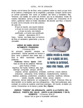 UZZÍAS…. REY DE JERUSALÉM
10
Uzzías con la fuerza Oz de Dios, reino y gobernó sobre su necio yo que vivía
en la caverna y madriguera de su engañoso y perverso corazón carnal como
un animal queriendo vivir como un sustituto del Único y Verdadero Rey.
Tenemos una batalla en contra de Ammón que es la naturaleza innata de
nuestra naturaleza carnal y el ego dentro de nuestro ser. Crezcamos en el
reinar y gobernar sobre la innata naturaleza del pecado que lleva a mezclar
lo santo con lo inmundo en la vida práctica
de cada día.
El que es injusto, sea injusto todavía:
y el que es sucio, ensúciese todavía:
y el que es justo, sea todavía
justificado: y el santo sea santificado
todavía. Apocalipsis 22:11
Vaya… Uzzías era hasta aquí un hombre
de Dios un verdadero gobernante y rey en
Jerusalén.
UZZÍAS SE HABÍA HECHO
ALTAMENTE PODEROSO.
2 Crónicas 26:8
Un principio pequeño siempre se
acrecentará. Uzzías persistió en buscar a
Dios; reino y gobernó bien hasta aquí, y
Dios lo elevo haciéndolo altamente
poderoso.
Poderoso Hebreo: kjazác 2388
Esta es otra de las palabras Hebreas
para Fuerza o Poder.
Significa: Ser fuerte, fortificar, atar, ligar,
restringir, conquistar, abrazar, afirmar,
amparar, animar, apoderarse, arrebatar, confirmar, crecer, dedicar,
endurecer, esforzarse, firme, fortalecer, insistentemente, mantener,
obstinar, poderoso, predominar, prevalecer, reanimar, reedificar, reforzar,
resistir, resuelto, sostener, trabar, vencer, violento.
¡¡Debemos darnos totalmente en consagración a Dios!! Entonces Dios se
dará también en la medida que nos entreguemos... Nos hará poderosos para
combatir en contra de nuestros acérrimos enemigos. (El mundo, el diablo y la
carne). Creceremos en la fuerza y poder Oz y Kjazác.
EDIFICÓ “TORRES” EN JERUSALÉN, JUNTO A LA PUERTA DEL
ÁNGULO, PUERTA DEL VALLE, JUNTO A LAS ESQUINAS Y EN EL
DESIERTO. 2 Crónicas 26:9-10
Uzzías fué un gran e incansable edificador.
 