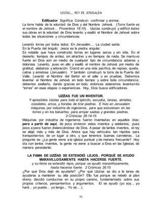 UZZÍAS…. REY DE JERUSALÉM
11
Edificador Significa: Construir- confirmar y animar.
La torre habla de la voluntad de Dios y del Nombre Jehová. (Torre fuerte es
el nombre de Jehová… Proverbios 18:10). Uzzías construyó y edificó todas
sus obras en la voluntad de Dios levanto y exaltó el Nombre de Jehová sobre
todas las situaciones y circunstancias.
Levantó torres por todos lados: En Jerusalén.... La ciudad santa.
En la Puerta del ángulo: Jesús es la piedra angular.
Es notable que haya construido torres en lugares secos y sin vida. En el
desierto, tiempos de aridez, sin atractivo y en tiempos de nada. Se mantuvo
fuerte en Dios aún en medio de cualquier tipo de circunstancia adversa y
dolorosa. Levanto, puso en alto y exaltó el nombre de Jehová por medio de
gratitud, alabanza y adoración. Creció en una vida pacífica, de reposo, quieta,
calma y amistosa (Jerusalén). Y también construyó la torre de la Puerta del
Valle. Levantó el Nombre del Señor en el valle o en pruebas. Debemos
levantar el Nombre de Jehová en todo tiempo y sobre toda circunstancia;
debemos exaltarlo, dando gracias en todo; entonces estaremos levantando
“torres” en esas etapas o experiencias. Hoy, Dios busca edificadores.
UZZÍAS FUE UN INVENTOR.
Y aprestóles Uzzías para todo el ejército, escudos, lanzas, almetes,
coseletes, arcos, y hondas de tirar piedras. E hizo en Jerusalem
máquinas por industria de ingenieros, para que estuviesen en las
torres y en los baluartes, para arrojar saetas y grandes piedras,
2 Crónicas 26:14-15
Máquinas por industria de ingenieros fueron inventadas en aquellos días;
pero a partir de aquí, de poco sirvieron estos inventos y adelantos, pues
poco a poco fueron distanciándose de Dios. A pesar de tantos inventos, el rey
se alejó más y más de Dios. Ahora que hay vehículos tan rápidos para
transportarnos de un lugar a otro, y que tenemos buenas carreteras.. La
pregunta es: ¿La gente viene a la iglesia puntual y de manera frecuente? Hoy
día con tantos inventos, la gente no viene a buscar a Dios en las Iglesias de
manera persistente.
LA FAMA DE UZZÍAS SE EXTENDIÓ LEJOS.. PORQUÉ SE AYUDO
MARAVILLOSAMENTE HASTA HACERSE FUERTE.
y su fama se extendió lejos, porque se ayudó maravillosamente,
hasta hacerse fuerte. 2 Crónicas 26:15
¿Por qué Dios dejó de ayudarle? ¿Por qué Uzzías se dio a la tarea de
ayudarse a mantener su alta posición? Ello fue porque se rebeló al plan
divino; decidió conducirse en su propio camino, fundamentado sobre sus
propios criterios, pensamientos y argumentos. El se ayudó (yo soy... yo
haré... yo puedo... yo tengo... Yo sé….).
 