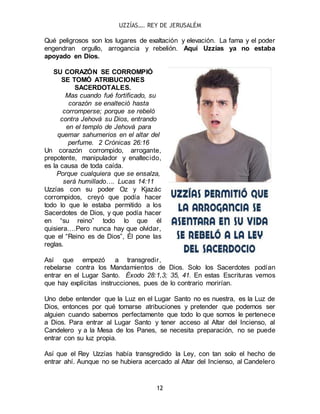 UZZÍAS…. REY DE JERUSALÉM
12
Qué peligrosos son los lugares de exaltación y elevación. La fama y el poder
engendran orgullo, arrogancia y rebelión. Aquí Uzzías ya no estaba
apoyado en Dios.
SU CORAZÓN SE CORROMPIÓ
SE TOMÓ ATRIBUCIONES
SACERDOTALES.
Mas cuando fué fortificado, su
corazón se enalteció hasta
corromperse; porque se rebeló
contra Jehová su Dios, entrando
en el templo de Jehová para
quemar sahumerios en el altar del
perfume. 2 Crónicas 26:16
Un corazón corrompido, arrogante,
prepotente, manipulador y enaltecido,
es la causa de toda caída.
Porque cualquiera que se ensalza,
será humillado…. Lucas 14:11
Uzzías con su poder Oz y Kjazác
corrompidos, creyó que podía hacer
todo lo que le estaba permitido a los
Sacerdotes de Dios, y que podía hacer
en “su reino” todo lo que él
quisiera….Pero nunca hay que olvidar,
que el “Reino es de Dios”, Él pone las
reglas.
Así que empezó a transgredir,
rebelarse contra los Mandamientos de Dios. Solo los Sacerdotes podían
entrar en el Lugar Santo. Éxodo 28:1,3; 35, 41. En estas Escrituras vemos
que hay explícitas instrucciones, pues de lo contrario morirían.
Uno debe entender que la Luz en el Lugar Santo no es nuestra, es la Luz de
Dios, entonces por qué tomarse atribuciones y pretender que podemos ser
alguien cuando sabemos perfectamente que todo lo que somos le pertenece
a Dios. Para entrar al Lugar Santo y tener acceso al Altar del Incienso, al
Candelero y a la Mesa de los Panes, se necesita preparación, no se puede
entrar con su luz propia.
Así que el Rey Uzzías había transgredido la Ley, con tan solo el hecho de
entrar ahí. Aunque no se hubiera acercado al Altar del Incienso, al Candelero
 