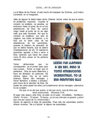 UZZÍAS…. REY DE JERUSALÉM
13
y a la Mesa de los Panes, el solo hecho de traspasar las Cortinas, ya lo había
convertido en un trasgresor.
¡Más de alguien le debió haber dicho: Detente Uzzías antes de que te metas
en problemas mayores!. Cuando el
corazón se enaltece, se paraliza, se
endurece hasta el punto de no oír las
advertencias de Dios. Se vuelve
ciego, hasta el punto de no ver algo
malo que está haciendo. Así que su
corazón se enalteció, sus ojos se
cegaron, sus oídos se taparon, y no
hizo por lo tanto caso de las
advertencias de los sacerdotes,
quienes le trataron de persuadir de
que no debía hacerlo, que se saliera
inmediatamente de ahí. Si realmente
queremos agradar a Dios y servir a
Dios, tenemos que hacer las cosas
como Él dice, actuar en Su perfecta
voluntad.
Tomar atribuciones que no
corresponden, es el primer paso para
irse a pique... Tomar un lugar que no
pertenece. Dios es quien determina y
hace los llamados en particular. De
manera ligera, hoy se ve cómo
diversos líderes dan mensajes y
hacen llamados a diestra y siniestra,
pero fuera de la voluntad de Dios. Se
puede ver cómo pasan los años y el cumplimiento de los mensajes y llamados
no se cumplen.
Así que no es del que quiere, ni del que corre, sino de Dios que
tiene misericordia. Romanos 9:16
El lugar más seguro ante Dios, es estar en el suelo.. Arrodillado.. Humillado.
(Señor: Tú eres… Tú tienes.. Tú haces.. yo no soy más que un gusano y polvo
que vive por causa de Tu misericordia.)
Uzzías se agenció el título de sacerdote. Pues solo los sacerdotes podían
ofrecer incienso. “No a ti Uzzías” le dijeron los sacerdotes.
 