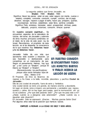 UZZÍAS…. REY DE JERUSALÉM
3
La segunda palabra que forma Jerusalén, es:
Shalám 7999 Shalóm 7965
Significa: Hacer las paces; estar en paz, estar seguro (en mente, cuerpo o
estado); completo, concertar, consumir, cumplir, concluir, dar el pago,
devolver, escoger, reparar o pagar el daño, hacer paz, próspero, quemar,
recompensar, terminar, estabilidad, estar lleno, sentirse completo.
Significa: Feliz, amistoso, bienestar, salud, prosperidad, dichoso, pasto
delicado, propicio, victorioso, consumir, ofrecer, quemar.
En nuestro corazón espiritual… Se
encuentran aspectos de la naturaleza de
Uzzías, del reinar, de Jerusalén y además
de otros muchos principios contenidos en
el relato de la vida de este joven rey de
Israel. Recordemos, el propósito de esta
lección, es el de despertar la consciencia
de lo que nosotros hoy: Debemos hacer
y lo no debemos hacer.
Jerusalén habla de una vida que
aprovecha toda ocasión y situación, ya
sea favorable o desfavorable para
convertirse en un instrumento de paz.
Según el pensamiento Hebreo, hay que
ser y vivir como un "Shalem", porque Él
Eterno es "Shalem" o “Shalóm”.
Bienaventurados los pacificadores:
porque ellos serán llamados hijos de
Dios. Mateo 5:19
El Propósito de Dios es llevarnos de
regreso a Su Casa; a la bella, increíble, placentera y pacífica Ciudad de
Jerusalén…
Ella es una ciudad de ensueño, fuera de serie y fantástica.
Una ciudad donde se vivirá a lo grande, de manera enorme y abundante.
Un lugar en donde reina e impera una permanente y verdadera paz, reposo,
quietud y calma. Ahí no hay lugar para quejas, para la murmuración; ahí ya
no se cuestiona: ¿Por qué está pasando esto? ¿Por qué me pasa esto a mí?
¿Hasta cuándo va a alargarse esta adversidad? ¿Hasta cuándo voy a
aguantar esta situación?.
En Jerusalén: Solo se expresará: ¡Gracias… Muchas gracias Señor Dios!
Por algunos años esta fue la posición que mantuvo Uzzías.
EMPEZÓ A REINAR A LA EDAD DE DIEZ Y SEIS AÑOS.
 