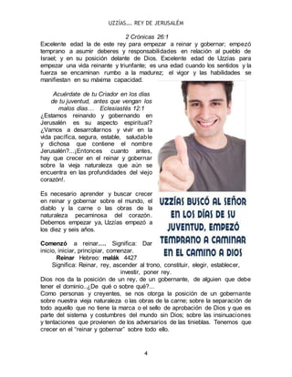 UZZÍAS…. REY DE JERUSALÉM
4
2 Crónicas 26:1
Excelente edad la de este rey para empezar a reinar y gobernar; empezó
temprano a asumir deberes y responsabilidades en relación al pueblo de
Israel; y en su posición delante de Dios. Excelente edad de Uzzías para
empezar una vida reinante y triunfante; es una edad cuando los sentidos y la
fuerza se encaminan rumbo a la madurez; el vigor y las habilidades se
manifiestan en su máxima capacidad.
Acuérdate de tu Criador en los días
de tu juventud, antes que vengan los
malos días… Eclesiastés 12:1
¿Estamos reinando y gobernando en
Jerusalén es su aspecto espiritual?
¿Vamos a desarrollarnos y vivir en la
vida pacífica, segura, estable, saludable
y dichosa que contiene el nombre
Jerusalén?...¡Entonces cuanto antes,
hay que crecer en el reinar y gobernar
sobre la vieja naturaleza que aún se
encuentra en las profundidades del viejo
corazón!.
Es necesario aprender y buscar crecer
en reinar y gobernar sobre el mundo, el
diablo y la carne o las obras de la
naturaleza pecaminosa del corazón.
Debemos empezar ya, Uzzías empezó a
los diez y seis años.
Comenzó a reinar…. Significa: Dar
inicio, iniciar, principiar, comenzar.
Reinar Hebreo: malák 4427
Significa: Reinar, rey, ascender al trono, constituir, elegir, establecer,
investir, poner rey.
Dios nos da la posición de un rey, de un gobernante, de alguien que debe
tener el dominio..¿De qué o sobre qué?...
Como personas y creyentes, se nos otorga la posición de un gobernante
sobre nuestra vieja naturaleza o las obras de la carne; sobre la separación de
todo aquello que no tiene la marca o el sello de aprobación de Dios y que es
parte del sistema y costumbres del mundo sin Dios; sobre las insinuaciones
y tentaciones que provienen de los adversarios de las tinieblas. Tenemos que
crecer en el “reinar y gobernar” sobre todo ello.
 