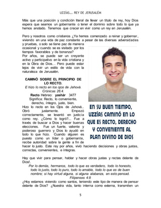 UZZÍAS…. REY DE JERUSALÉM
5
Más que una posición y condición literal de llevar un título de rey, hoy Dios
espera que seamos un gobernante o tener el dominio sobre todo lo que ya
hemos anotado. Tenemos que crecer en vivir como un rey en Jerusalén.
Pero y nosotros como cristianos ¿Ya hemos comenzado a reinar y gobernar,
viviendo en una vida de paz constante a pesar de las diversas adversidades
y pruebas, o solo se tiene paz de manera
ocasional y cuando se es visitado por los
tiempos favorables y de bonanza?
Por años, se puede ser un creyente
activo y participativo en la vida cristiana y
en la Obra de Dios… Pero puede estar
lejos de vivir un estilo de vida con la
naturaleza de Jerusalén.
CAMINÓ SOBRE EL PRINCIPIO DE
LO RECTO.
E hizo lo recto en los ojos de Jehová.
Crónicas 26:4.
Recto Hebreo: yashár 3477
Significa: Recto, lo conveniente,
derecho, íntegro, justo, bien.
Hizo lo recto en los Ojos de Jehová..
Obró justamente. Empezó
correctamente, se levantó en justicia
como rey. ¿Cómo lo logró?... Fue a
través de buscar a Dios y hacer buenas
elecciones. Fue un fuerte, valiente y
poderoso guerrero y Dios lo ayudó en
todo lo que hizo. Cuando alguien es
puesto como un líder o gobernante,
recibe autoridad sobre la gente a fin de
hacer lo justo. Este rey por años, vivió haciendo decisiones y obras justas,
correctas, convenientes, e íntegras.
Hay que vivir para pensar, hablar y hacer obras justas y rectas delante de
Dios!.
Por lo demás, hermanos, todo lo que es verdadero, todo lo honesto,
todo lo justo, todo lo puro, todo lo amable, todo lo que es de buen
nombre; si hay virtud alguna, si alguna alabanza, en esto pensad.
Filipenses 4:8
¿Hoy estamos viviendo como santos, teniendo este tipo de manera de pensar
delante de Dios? ¿Nuestra vida, tanto interna como externa, transmiten un
 