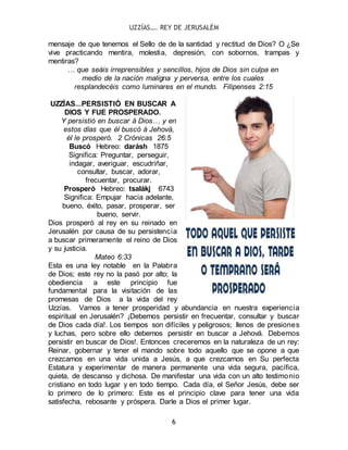 UZZÍAS…. REY DE JERUSALÉM
6
mensaje de que tenemos el Sello de de la santidad y rectitud de Dios? O ¿Se
vive practicando mentira, molestia, depresión, con sobornos, trampas y
mentiras?
… que seáis irreprensibles y sencillos, hijos de Dios sin culpa en
medio de la nación maligna y perversa, entre los cuales
resplandecéis como luminares en el mundo. Filipenses 2:15
UZZÍAS...PERSISTIÓ EN BUSCAR A
DIOS Y FUE PROSPERADO.
Y persistió en buscar á Dios… y en
estos días que él buscó á Jehová,
él le prosperó. 2 Crónicas 26:5
Buscó Hebreo: darásh 1875
Significa: Preguntar, perseguir,
indagar, averiguar, escudriñar,
consultar, buscar, adorar,
frecuentar, procurar.
Prosperó Hebreo: tsalákj 6743
Significa: Empujar hacia adelante,
bueno, éxito, pasar, prosperar, ser
bueno, servir.
Dios prosperó al rey en su reinado en
Jerusalén por causa de su persistencia
a buscar primeramente el reino de Dios
y su justicia.
Mateo 6:33
Esta es una ley notable en la Palabra
de Dios; este rey no la pasó por alto; la
obediencia a este principio fue
fundamental para la visitación de las
promesas de Dios a la vida del rey
Uzzías. Vamos a tener prosperidad y abundancia en nuestra experiencia
espiritual en Jerusalén? ¡Debemos persistir en frecuentar, consultar y buscar
de Dios cada día!. Los tiempos son difíciles y peligrosos; llenos de presiones
y luchas, pero sobre ello debemos persistir en buscar a Jehová. Debemos
persistir en buscar de Dios!. Entonces creceremos en la naturaleza de un rey:
Reinar, gobernar y tener el mando sobre todo aquello que se opone a que
crezcamos en una vida unida a Jesús, a que crezcamos en Su perfecta
Estatura y experimentar de manera permanente una vida segura, pacífica,
quieta, de descanso y dichosa. De manifestar una vida con un alto testimonio
cristiano en todo lugar y en todo tiempo. Cada día, el Señor Jesús, debe ser
lo primero de lo primero: Este es el principio clave para tener una vida
satisfecha, rebosante y próspera. Darle a Dios el primer lugar.
 
