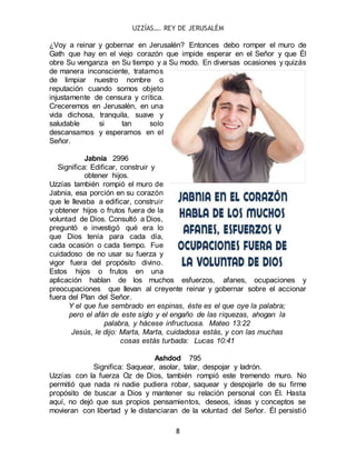 UZZÍAS…. REY DE JERUSALÉM
8
¿Voy a reinar y gobernar en Jerusalén? Entonces debo romper el muro de
Gath que hay en el viejo corazón que impide esperar en el Señor y que Él
obre Su venganza en Su tiempo y a Su modo. En diversas ocasiones y quizás
de manera inconsciente, tratamos
de limpiar nuestro nombre o
reputación cuando somos objeto
injustamente de censura y crítica.
Creceremos en Jerusalén, en una
vida dichosa, tranquila, suave y
saludable si tan solo
descansamos y esperamos en el
Señor.
Jabnia 2996
Significa: Edificar, construir y
obtener hijos.
Uzzías también rompió el muro de
Jabnia, esa porción en su corazón
que le llevaba a edificar, construir
y obtener hijos o frutos fuera de la
voluntad de Dios. Consultó a Dios,
preguntó e investigó qué era lo
que Dios tenía para cada día,
cada ocasión o cada tiempo. Fue
cuidadoso de no usar su fuerza y
vigor fuera del propósito divino.
Estos hijos o frutos en una
aplicación hablan de los muchos esfuerzos, afanes, ocupaciones y
preocupaciones que llevan al creyente reinar y gobernar sobre el accionar
fuera del Plan del Señor.
Y el que fue sembrado en espinas, éste es el que oye la palabra;
pero el afán de este siglo y el engaño de las riquezas, ahogan la
palabra, y hácese infructuosa. Mateo 13:22
Jesús, le dijo: Marta, Marta, cuidadosa estás, y con las muchas
cosas estás turbada: Lucas 10:41
Ashdod 795
Significa: Saquear, asolar, talar, despojar y ladrón.
Uzzías con la fuerza Oz de Dios, también rompió este tremendo muro. No
permitió que nada ni nadie pudiera robar, saquear y despojarle de su firme
propósito de buscar a Dios y mantener su relación personal con Él. Hasta
aquí, no dejó que sus propios pensamientos, deseos, ideas y conceptos se
movieran con libertad y le distanciaran de la voluntad del Señor. Él persistió
 