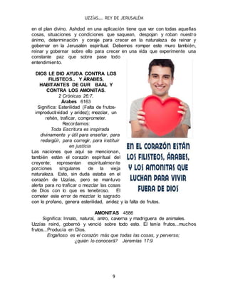 UZZÍAS…. REY DE JERUSALÉM
9
en el plan divino. Ashdod en una aplicación tiene que ver con todas aquellas
cosas, situaciones y condiciones que saquean, despojan y roban nuestro
ánimo, determinación y coraje para crecer en la naturaleza de reinar y
gobernar en la Jerusalén espiritual. Debemos romper este muro también,
reinar y gobernar sobre ello para crecer en una vida que experimente una
constante paz que sobre pase todo
entendimiento.
DIOS LE DIO AYUDA CONTRA LOS
FILISTEOS.. Y ÁRABES,
HABITANTES DE GUR BAAL Y
CONTRA LOS AMONITAS.
2 Crónicas 26:7.
Árabes 6163
Significa: Esterilidad (Falta de frutos-
improductividad y aridez); mezclar, un
rehén, traficar, comprometer.
Recordamos:
Toda Escritura es inspirada
divinamente y útil para enseñar, para
redargüir, para corregir, para instituir
en justicia
Las naciones que aquí se mencionan,
también están el corazón espiritual del
creyente; representan espiritualmente
porciones singulares de la vieja
naturaleza. Esto, sin duda estaba en el
corazón de Uzzías, pero se mantuvo
alerta para no traficar o mezclar las cosas
de Dios con lo que es tenebroso. El
cometer este error de mezclar lo sagrado
con lo profano, genera esterilidad, aridez y la falta de frutos.
AMONITAS 4586
Significa: Innato, natural, antro, caverna y madriguera de animales.
Uzzías reinó, gobernó y venció sobre todo esto. El tenía frutos...muchos
frutos...Producía en Dios.
Engañoso es el corazón más que todas las cosas, y perverso;
¿quién lo conocerá? Jeremías 17:9
 