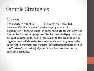 Sample Strategies
1. Lapse
$ to charity to establish [______] Foundation, “provided,
however, if in the Trustees’ conclusive judgment such
organization is then no longer in existence in its present name or
form or for its present purposes, the Trustees shall pay over the
amount designated for such organization to the organization or
organizations which in the Trustees’ conclusive judgment is the
successor to the work and purposes of such organization, or, if in
the Trustees’ conclusive judgment there is no such successor,
such gift shall lapse.”
 