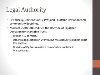Legal Authority
• Historically, Doctrines of Cy Pres and Equitable Deviation were
common law doctrines.
• Massachusetts UTC codified the Doctrine of Equitable
Deviation for charitable trusts.
• Section 412 of MUTC.
• UTC included section on Cy Pres, but Massachusetts did not enact
this section.
• Doctrine of Cy Pres remains a common law doctrine in
Massachusetts.
 