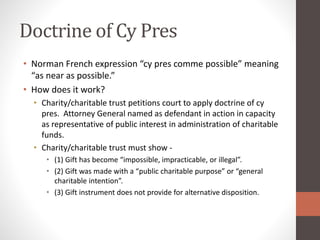 Doctrine of Cy Pres
• Norman French expression “cy pres comme possible” meaning
“as near as possible.”
• How does it work?
• Charity/charitable trust petitions court to apply doctrine of cy
pres. Attorney General named as defendant in action in capacity
as representative of public interest in administration of charitable
funds.
• Charity/charitable trust must show -
• (1) Gift has become “impossible, impracticable, or illegal”.
• (2) Gift was made with a “public charitable purpose” or “general
charitable intention”.
• (3) Gift instrument does not provide for alternative disposition.
 