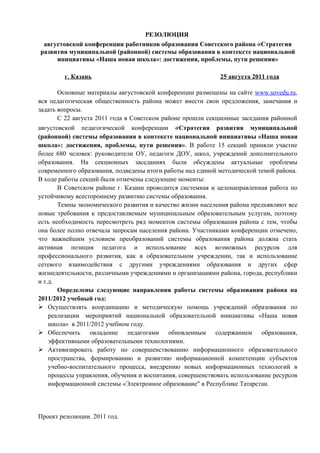 РЕЗОЛЮЦИЯ
 августовской конференции работников образования Советского района «Стратегия
развития муниципальной (районной) системы образования в контексте национальной
     инициативы «Наша новая школа»: достижения, проблемы, пути решения»

        г. Казань                                            25 августа 2011 года

       Основные материалы августовской конференции размещены на сайте www.sovedu.ru,
вся педагогическая общественность района может внести свои предложения, замечания и
задать вопросы.
       C 22 августа 2011 года в Советском районе прошли секционные заседания районной
августовской педагогической конференции «Стратегия развития муниципальной
(районной) системы образования в контексте национальной инициативы «Наша новая
школа»: достижения, проблемы, пути решения». В работе 15 секций приняли участие
более 680 человек: руководители ОУ, педагоги ДОУ, школ, учреждений дополнительного
образования. На секционных заседаниях были обсуждены актуальные проблемы
современного образования, подведены итоги работы над единой методической темой района.
В ходе работы секций были отмечены следующие моменты:
       В Советском районе г. Казани проводится системная и целенаправленная работа по
устойчивому всестороннему развитию системы образования.
       Темпы экономического развития и качество жизни населения района предъявляют все
новые требования к предоставляемым муниципальным образовательным услугам, поэтому
есть необходимость пересмотреть ряд моментов системы образования района с тем, чтобы
она более полно отвечала запросам населения района. Участниками конференции отмечено,
что важнейшим условием преобразований системы образования района должна стать
активная позиция педагога и использование всех возможных ресурсов для
профессионального развития, как в образовательном учреждении, так и использование
сетевого взаимодействия с другими учреждениями образования и других сфер
жизнедеятельности, различными учреждениями и организациями района, города, республики
и т.д.
       Определены следующие направления работы системы образования района на
2011/2012 учебный год:
 Осуществлять координацию и методическую помощь учреждений образования по
    реализации мероприятий национальной образовательной инициативы «Наша новая
    школа» в 2011/2012 учебном году.
 Обеспечить овладение педагогами обновленным содержанием образования,
    эффективными образовательными технологиями.
 Активизировать работу по совершенствованию информационного образовательного
    пространства, формированию и развитию информационной компетенции субъектов
    учебно-воспитательного процесса, внедрению новых информационных технологий в
    процессы управления, обучения и воспитания, совершенствовать использование ресурсов
    информационной системы «Электронное образование" в Республике Татарстан.




Проект резолюции. 2011 год.
 