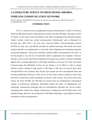 A LITERATURE SURVEY ON HIGH SPEED(>100GBPS) WIRELESS COMMUNICATION 2013
DEPARTMENT OF ELECTRONICS & COMMUNICATION ENGINEERING Page 1
A LITERATURE SURVEY ON HIGH SPEED(>100GBPS)
WIRELESS COMMUNICATION NETWORK
REZAUL ISLAM ; DC2009BTE4107; Electronics & Communication Engineering; DBCET, Guwahati-17;
rezaulislam04@live.com
INTRODUCTION
This is a literature survey on high speed wireless communication in which I will discuss
about the high speed wireless communication of speed more than 100 Gbps. This paper consists
of details on the recent works and findings in the field of designing of the mentioned subject.
Today's wireless world uses several communication infrastructures such as Bluetooth for
personal area, IEEE 802.11 for local area, Universal Mobile Telecommunication System
(UMTS) for wide area, and Satellite networks for global networking other hand, since these
wireless networks are complementary to each other, their integration and coordinated operation
can provide ubiquitous ―always best connection" quality mobile communications to the users. In
the last decade or two, the list of bandwidth intensive applications has exploded. Video-on-
demand, voice-over-IP, cloud based computing and storage have created a ravenous bandwidth
appetite that is rushing deployment of 100 Gbps technology or the age of an ultra wide band.
Corporate giants like Mitsubishi, Ericson etc are making a lot of efforts in order to design
efficient systems working at high speeds of 100 Gbps so that they can provide these much
desired facilities to the customer. But, till date such systems are still in development phase and
not fully implemented. However, in this survey we have tried to enlist a number of such works
and tried to explain the overall technologies involved in such systems. If we look at this more
closely, the terms 40 Gbps and 100 Gbps are general terms for comprehensive technological
changes in transmission technology. Particularly during this phase of implementing new
technology, measurement technology plays an extraordinarily important role. On the surface,
everything looks simply like a change of generations is taking place and 40 Gbps seems to be
outdated already. However, the introduction of 100 Gbps technology is quite different from the
introduction of previous generations.
 