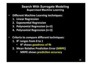 Search With Surrogate Modeling 
Supervised Machine Learning 
• Different 
Machine 
Learning 
techniques: 
1. Linear 
Regression 
2. ExponenLal 
Regression 
3. Polynomial 
Regression 
(n=2) 
4. Polynomial 
Regression 
(n=3) 
• Criteria 
to 
compare 
different 
techniques: 
1. R2 
ranges 
from 
0 
to 
1 
• R2 
shows 
goodness 
of 
fit 
2. Mean 
RelaLve 
PredicLon 
Error 
(MRPE) 
• MRPE 
shows 
predicLon 
accuracy 
20 
 