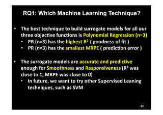 RQ1: Which Machine Learning Technique? 
22 
• The 
best 
technique 
to 
build 
surrogate 
models 
for 
all 
our 
three 
objecLve 
funcLons 
is 
Polynomial 
Regression 
(n=3) 
• PR 
(n=3) 
has 
the 
highest 
R2 
( 
goodness 
of 
fit 
) 
• PR 
(n=3) 
has 
the 
smallest 
MRPE 
( 
predicLon 
error 
) 
• The 
surrogate 
models 
are 
accurate 
and 
predicLve 
enough 
for 
Smoothness 
and 
Responsiveness 
(R2 
was 
close 
to 
1, 
MRPE 
was 
close 
to 
0) 
• In 
future, 
we 
want 
to 
try 
other 
Supervised 
Leaning 
techniques, 
such 
as 
SVM 
 