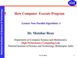 NationalInstituteofScience&TechnologyNationalInstituteofScience&Technology
Dr. M. Reza 1
How Computer Execute Program
Lecture Note Parallel Algorithms -1
Dr. Motahar Reza
Department of Computer Science and Mathematics
High Performance Computing Lab
National Institute of Science and Technology, Berhampur, India
 
