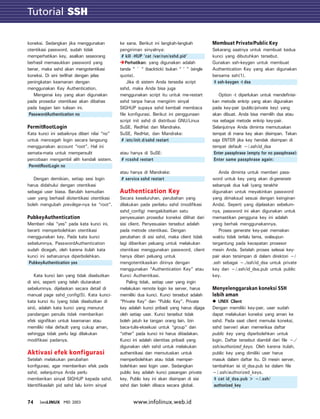 Tutorial SSH
         GTK

koneksi. Sedangkan jika menggunakan          ke sana. Berikut ini langkah-langkah         Membuat Private/Public Key
otentikasi password, sudah tidak             pengiriman sinyalnya:                        Sekarang saatnya untuk membuat kedua
memperhatikan key, asalkan seseorang          # kill -HUP ‘cat /var/run/sshd.pid‘         kunci yang dibutuhkan tersebut.
berhasil memasukkan password yang                Perhatikan: yang digunakan adalah        Gunakan ssh-keygen untuk membuat
benar, maka sshd akan mengotentikasi         tanda “ ` “ (backtick) bukan “ ‘ “ (single   Authentication Key yang akan digunakan
koneksi. Di sini terlihat dengan jelas       quote).                                      bersama ssh(1).
peningkatan keamanan dengan                       Jika di sistem Anda tersedia script      $ ssh-keygen -t dsa
menggunakan Key Authentication.              sshd, maka Anda bisa juga
   Mengenai key yang akan digunakan          menggunakan script itu untuk me-restart         Option -t diperlukan untuk mendefinisi-
pada prosedur otentikasi akan dibahas        sshd tanpa harus mengirim sinyal             kan metode enkrip yang akan digunakan
pada bagian lain tulisan ini.                SIGHUP supaya sshd kembali membaca           pada key-pair (public/private key) yang
 PasswordAuthentication no                   file konfigurasi. Berikut ini penggunaan     akan dibuat. Anda bisa memilih dsa atau
                                             script init sshd di distribusi GNU/Linux     rsa sebagai metode enkrip key-pair.
PermitRootLogin                              SuSE, RedHat dan Mandrake.                   Selanjutnya Anda diminta memutuskan
Kata kunci ini sebaiknya diberi nilai “no”   SuSE, RedHat, dan Mandrake:                  tempat di mana key akan disimpan. Tekan
untuk mencegah login secara langsung          # /etc/init.d/sshd restart                  saja ENTER jika key hendak disimpan di
menggunakan account “root”. Hal ini                                                       tempat default ~/.ssh/id_dsa
semata-mata untuk mempersulit                atau hanya di SuSE:                           Enter passphrase (empty for no passphrase):
percobaan mengambil alih kendali sistem.      # rcsshd restart                             Enter same passphrase again:
 PermitRootLogin no
                                             atau hanya di Mandrake:                         Anda diminta untuk memberi pass-
   Dengan demikian, setiap sesi login         # service sshd restart                      word untuk key yang akan di-generate
harus didahului dengan otentikasi                                                         sebanyak dua kali (yang terakhir
sebagai user biasa. Barulah kemudian         Authentication Key                           digunakan untuk meyakinkan password
user yang berhasil diotentikasi otentikasi   Secara keseluruhan, perubahan yang           yang dimaksud sesuai dengan keinginan
boleh mengubah previlege-nya ke “root”.      dilakukan pada perilaku sshd (modifikasi     Anda). Seperti yang dijelaskan sebelum-
                                             sshd_config) mengakibatkan satu              nya, password ini akan digunakan untuk
PubkeyAuthentication                         penyesuaian prosedur koneksi dilihat dari    memastikan pengguna key ini adalah
Memberi nilai “yes” pada kata kunci ini,     sisi client. Penyesuaian tersebut adalah     yang berhak menggunakannya.
berarti memperbolehkan otentikasi            pada metode otentikasi. Dengan                  Proses generate key-pair memakan
menggunakan key. Pada kata kunci             perubahan di sisi sshd, maka client tidak    waktu tidak terlalu lama, walaupun
sebelumnya, PasswordAuthentication           lagi diberikan peluang untuk melakukan       tergantung pada kecepatan prosesor
sudah dicegah, oleh karena itulah kata       otentikasi menggunakan password, client      mesin Anda. Setelah proses selesai key-
kunci ini seharusnya diperbolehkan.          hanya diberi peluang untuk                   pair akan tersimpan di dalam direktori ~/
 PubkeyAuthentication yes                    mengotentikasikan dirinya dengan             .ssh sebagai ~./ssh/id_dsa untuk private
                                             menggunakan “Authentication Key” atau        key dan ~/.ssh/id_dsa.pub untuk public
    Kata kunci lain yang tidak disebutkan    Kunci Authentikasi.                          key.
di sini, seperti yang telah diutarakan           Paling tidak, setiap user yang ingin
sebelumnya, dijelaskan secara detail di      melakukan remote login ke server, harus      Menyelenggarakan koneksi SSH
manual page sshd_config(5). Kata kunci-      memiliki dua kunci. Kunci tersebut adalah    lebih aman
kata kunci itu (yang tidak disebutkan di     “Private Key” dan “Public Key”. Private         UNIX Client
sini), adalah kata kunci yang menurut        key adalah kunci pribadi yang harus dijaga   Dengan memiliki key-pair, user sudah
pandangan penulis tidak memberikan           oleh setiap user. Kunci tersebut tidak       dapat melakukan koneksi yang aman ke
efek signifikan untuk keamanan atau          boleh jatuh ke tangan orang lain. Izin       sshd. Pada saat client memulai koneksi,
memiliki nilai default yang cukup aman,      baca-tulis-eksekusi untuk “group” dan        sshd (server) akan memeriksa daftar
sehingga tidak perlu lagi dilakukan          “other” pada kunci ini harus ditiadakan.     public key yang diperbolehkan untuk
modifikasi padanya.                          Kunci ini adalah identitas pribadi yang      login. Daftar tersebut diambil dari file ~./
                                             digunakan oleh sshd untuk melakukan          ssh/authorized_keys. Oleh karena itulah,
Aktivasi efek konfigurasi                    authentikasi dan memutuskan untuk            public key yang dimiliki user harus
Setelah melakukan perubahan                  memperbolehkan atau tidak memper-            masuk dalam daftar itu. Di mesin server,
konfigurasi, agar memberikan efek pada       bolehkan sesi login user. Sedangkan          tambahkan isi id_dsa.pub ke dalam file
sshd, selanjutnya Anda perlu                 public key adalah kunci pasangan private     ~/.ssh/authorized_keys.
memberikan sinyal SIGHUP kepada sshd.        key. Public key ini akan disimpan di sisi     $ cat id_dsa.pub > ~/.ssh/
Identifikasilah pid sshd lalu kirim sinyal   sshd dan boleh dibaca secara global.          authorized_key


74    INFOLINUX MEI 2003                           www.infolinux.web.id
 