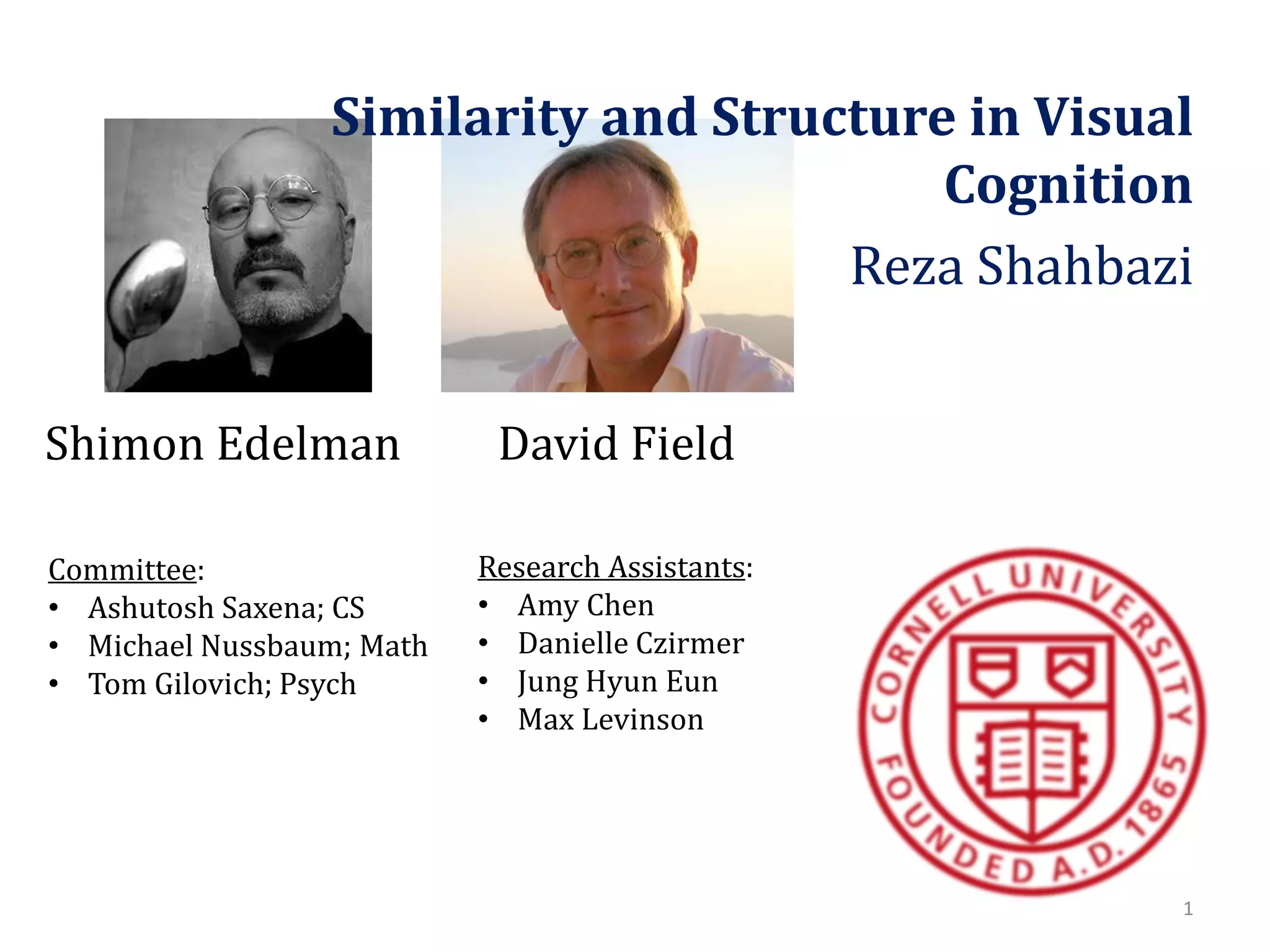 Similarity and Structure in Visual
Cognition
Reza Shahbazi
Shimon Edelman
Committee:
• Ashutosh Saxena; CS
• Michael Nussbaum; Math
• Tom Gilovich; Psych

David Field
Research Assistants:
• Amy Chen
• Danielle Czirmer
• Jung Hyun Eun
• Max Levinson

1

 